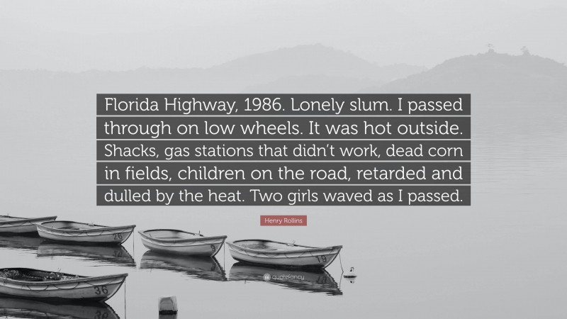 Henry Rollins Quote: “Florida Highway, 1986. Lonely slum. I passed through on low wheels. It was hot outside. Shacks, gas stations that didn’t work, dead corn in fields, children on the road, retarded and dulled by the heat. Two girls waved as I passed.”