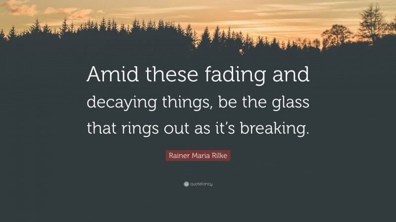 Rainer Maria Rilke Quote: “Amid these fading and decaying things, be the glass that rings out as it’s breaking.”