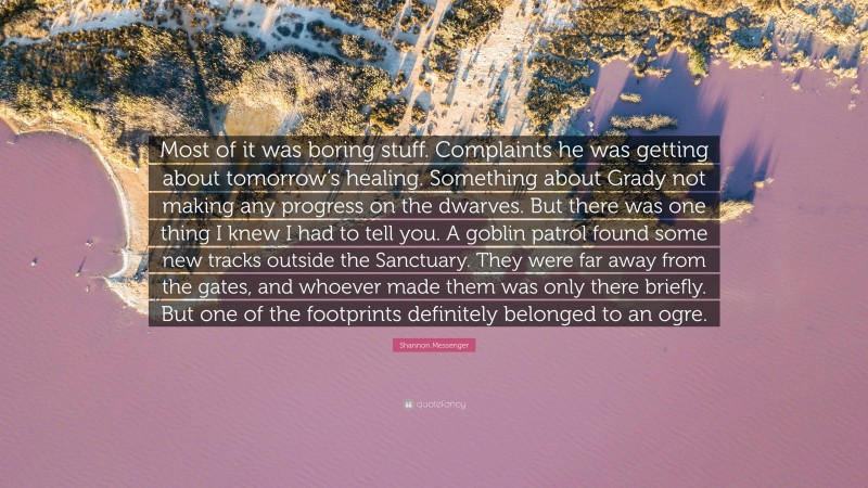 Shannon Messenger Quote: “Most of it was boring stuff. Complaints he was getting about tomorrow’s healing. Something about Grady not making any progress on the dwarves. But there was one thing I knew I had to tell you. A goblin patrol found some new tracks outside the Sanctuary. They were far away from the gates, and whoever made them was only there briefly. But one of the footprints definitely belonged to an ogre.”