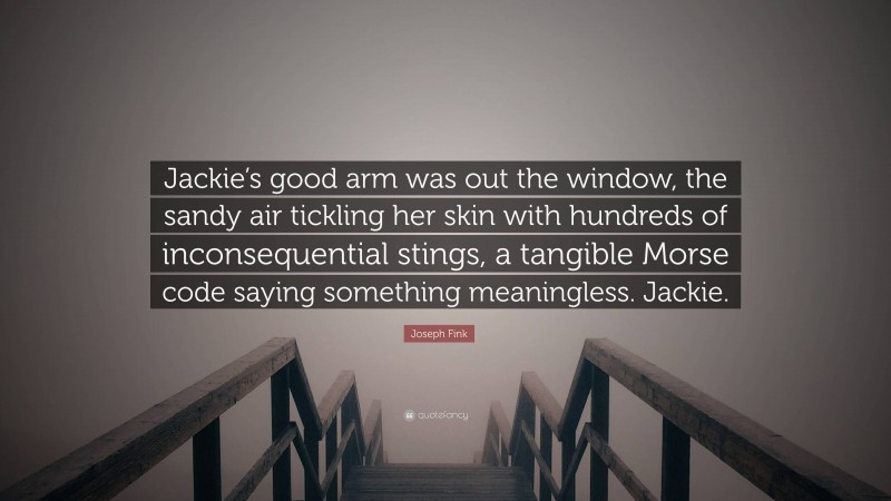 Joseph Fink Quote: “Jackie’s good arm was out the window, the sandy air tickling her skin with hundreds of inconsequential stings, a tangible Morse code saying something meaningless. Jackie.”