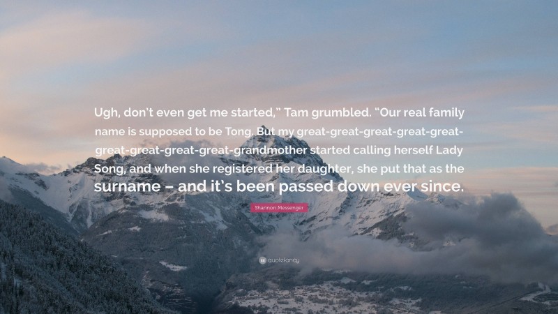 Shannon Messenger Quote: “Ugh, don’t even get me started,” Tam grumbled. “Our real family name is supposed to be Tong. But my great-great-great-great-great-great-great-great-great-grandmother started calling herself Lady Song, and when she registered her daughter, she put that as the surname – and it’s been passed down ever since.”