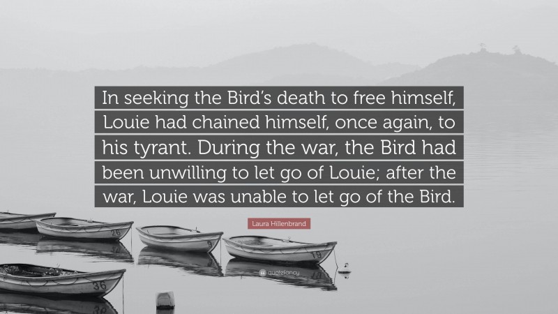 Laura Hillenbrand Quote: “In seeking the Bird’s death to free himself, Louie had chained himself, once again, to his tyrant. During the war, the Bird had been unwilling to let go of Louie; after the war, Louie was unable to let go of the Bird.”