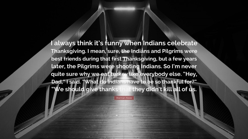 Sherman Alexie Quote: “I always think it’s funny when Indians celebrate Thanksgiving. I mean, sure, the Indians and Pilgrims were best friends during that first Thanksgiving, but a few years later, the Pilgrims were shooting Indians. So I’m never quite sure why we eat turkey like everybody else. “Hey, Dad,” I said. “What do Indians have to be so thankful for?” “We should give thanks that they didn’t kill all of us.”