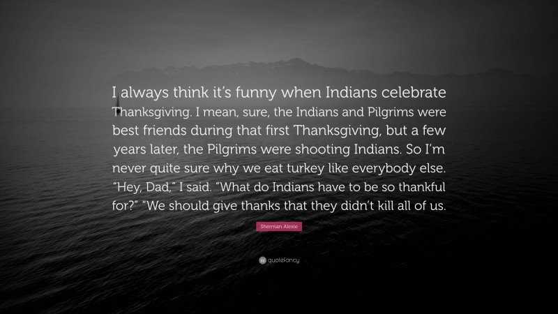 Sherman Alexie Quote: “I always think it’s funny when Indians celebrate Thanksgiving. I mean, sure, the Indians and Pilgrims were best friends during that first Thanksgiving, but a few years later, the Pilgrims were shooting Indians. So I’m never quite sure why we eat turkey like everybody else. “Hey, Dad,” I said. “What do Indians have to be so thankful for?” “We should give thanks that they didn’t kill all of us.”