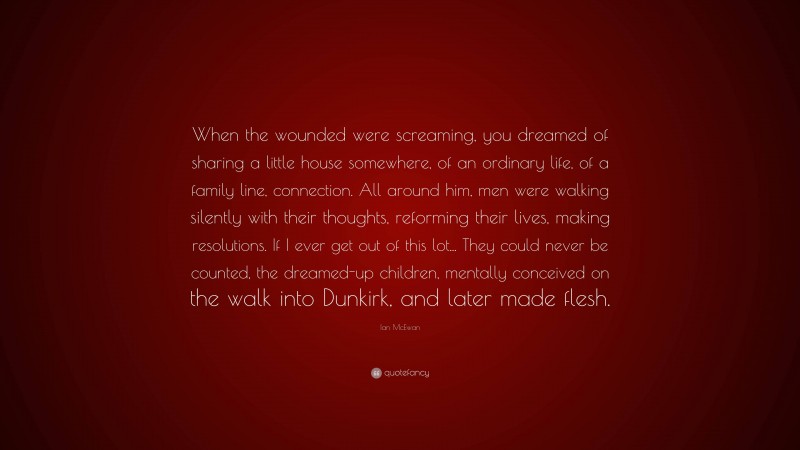 Ian McEwan Quote: “When the wounded were screaming, you dreamed of sharing a little house somewhere, of an ordinary life, of a family line, connection. All around him, men were walking silently with their thoughts, reforming their lives, making resolutions. If I ever get out of this lot... They could never be counted, the dreamed-up children, mentally conceived on the walk into Dunkirk, and later made flesh.”