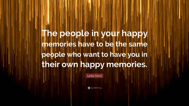 Lydia Davis Quote: “The people in your happy memories have to be the same people who want to have you in their own happy memories.”