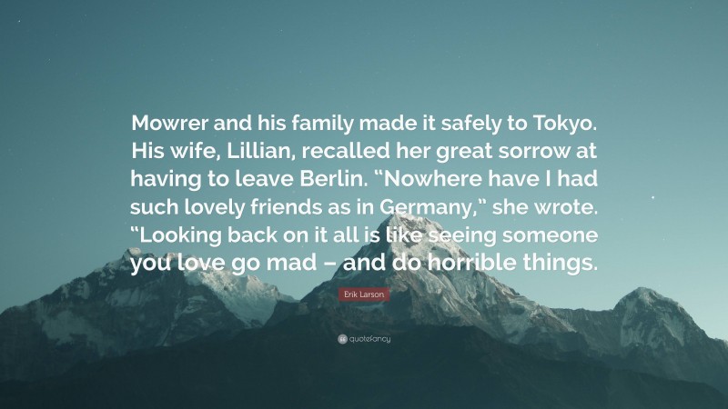 Erik Larson Quote: “Mowrer and his family made it safely to Tokyo. His wife, Lillian, recalled her great sorrow at having to leave Berlin. “Nowhere have I had such lovely friends as in Germany,” she wrote. “Looking back on it all is like seeing someone you love go mad – and do horrible things.”