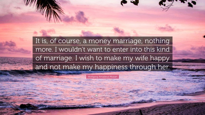 Wolfgang Amadeus Mozart Quote: “It is, of course, a money marriage, nothing more. I wouldn’t want to enter into this kind of marriage. I wish to make my wife happy and not make my happiness through her.”
