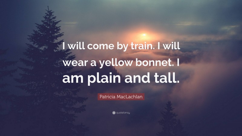 Patricia MacLachlan Quote: “I will come by train. I will wear a yellow bonnet. I am plain and tall.”