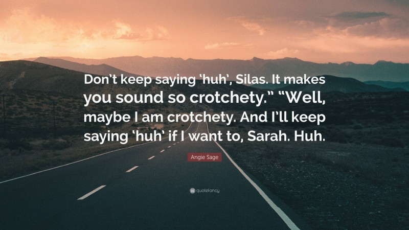 Angie Sage Quote: “Don’t keep saying ‘huh’, Silas. It makes you sound so crotchety.” “Well, maybe I am crotchety. And I’ll keep saying ‘huh’ if I want to, Sarah. Huh.”