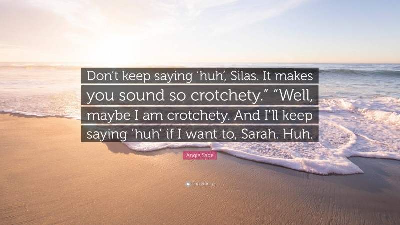 Angie Sage Quote: “Don’t keep saying ‘huh’, Silas. It makes you sound so crotchety.” “Well, maybe I am crotchety. And I’ll keep saying ‘huh’ if I want to, Sarah. Huh.”