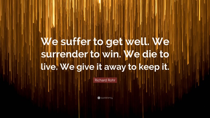 Richard Rohr Quote: “We suffer to get well. We surrender to win. We die to live. We give it away to keep it.”