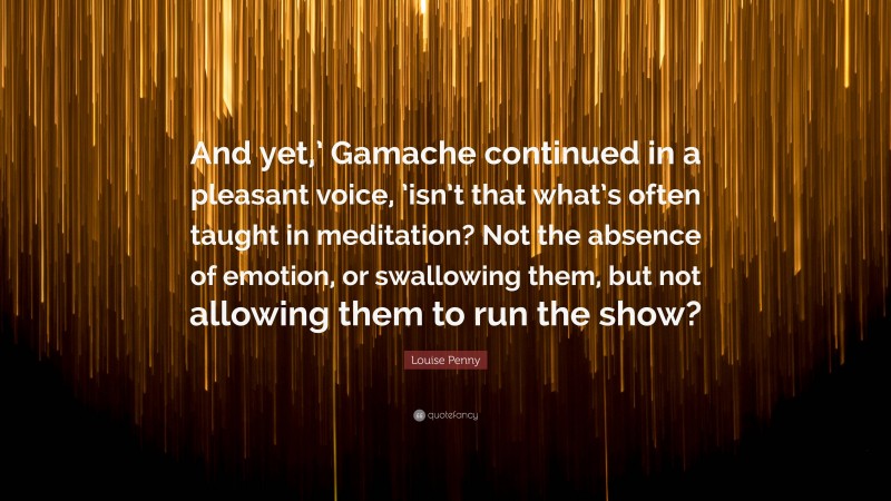 Louise Penny Quote: “And yet,’ Gamache continued in a pleasant voice, ’isn’t that what’s often taught in meditation? Not the absence of emotion, or swallowing them, but not allowing them to run the show?”