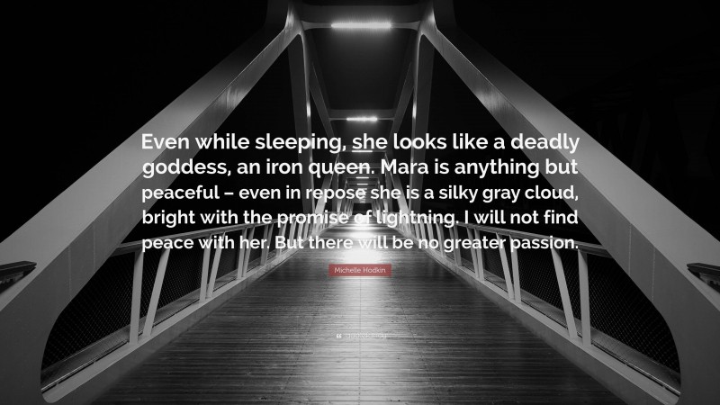 Michelle Hodkin Quote: “Even while sleeping, she looks like a deadly goddess, an iron queen. Mara is anything but peaceful – even in repose she is a silky gray cloud, bright with the promise of lightning. I will not find peace with her. But there will be no greater passion.”