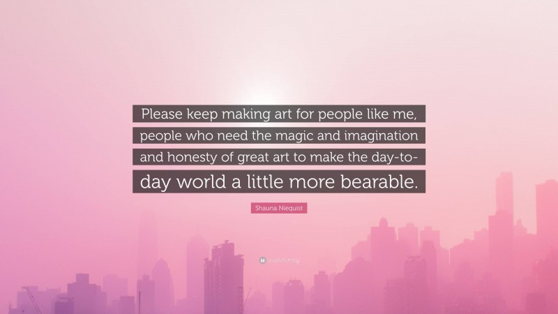 Shauna Niequist Quote: “Please keep making art for people like me, people who need the magic and imagination and honesty of great art to make the day-to-day world a little more bearable.”