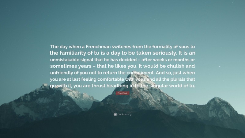 Peter Mayle Quote: “The day when a Frenchman switches from the formality of vous to the familiarity of tu is a day to be taken seriously. It is an unmistakable signal that he has decided – after weeks or months or sometimes years – that he likes you. It would be chulish and unfriendly of you not to return the compliment. And so, just when you are at last feeling comfortable with vous and all the plurals that go with it, you are thrust headlong in to the singular world of tu.”