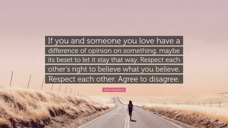 Karen Kingsbury Quote: “If you and someone you love have a difference of opinion on something, maybe its beset to let it stay that way. Respect each other’s right to believe what you believe. Respect each other. Agree to disagree.”