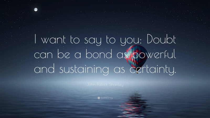 John Patrick Shanley Quote: “I want to say to you: Doubt can be a bond as powerful and sustaining as certainty.”