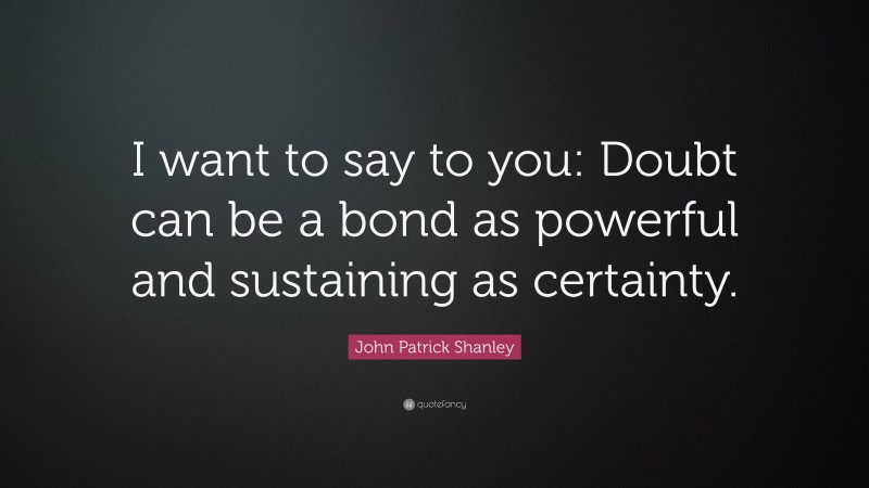 John Patrick Shanley Quote: “I want to say to you: Doubt can be a bond as powerful and sustaining as certainty.”