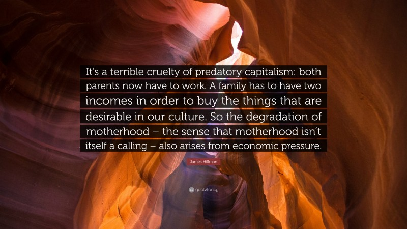 James Hillman Quote: “It’s a terrible cruelty of predatory capitalism: both parents now have to work. A family has to have two incomes in order to buy the things that are desirable in our culture. So the degradation of motherhood – the sense that motherhood isn’t itself a calling – also arises from economic pressure.”