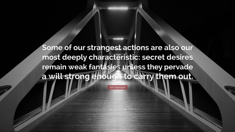 Jim Harrison Quote: “Some of our strangest actions are also our most deeply characteristic: secret desires remain weak fantasies unless they pervade a will strong enough to carry them out.”