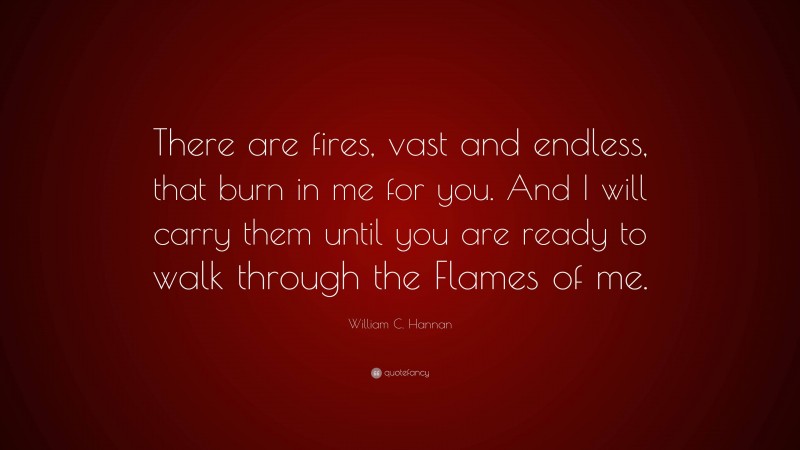 William C. Hannan Quote: “There are fires, vast and endless, that burn in me for you. And I will carry them until you are ready to walk through the Flames of me.”