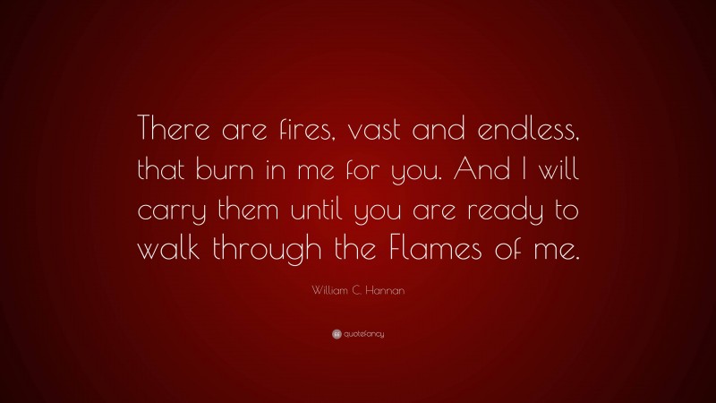 William C. Hannan Quote: “There are fires, vast and endless, that burn in me for you. And I will carry them until you are ready to walk through the Flames of me.”