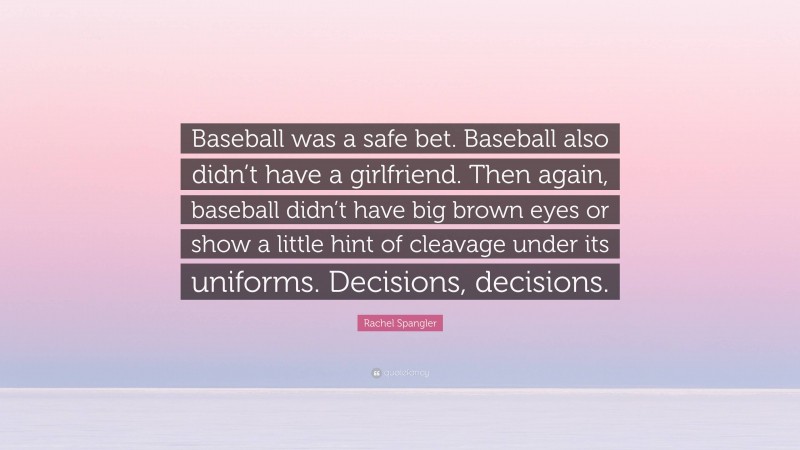 Rachel Spangler Quote: “Baseball was a safe bet. Baseball also didn’t have a girlfriend. Then again, baseball didn’t have big brown eyes or show a little hint of cleavage under its uniforms. Decisions, decisions.”