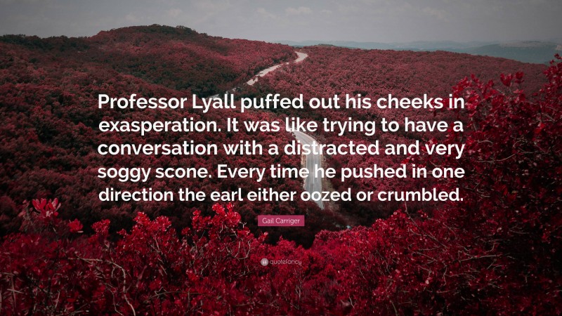 Gail Carriger Quote: “Professor Lyall puffed out his cheeks in exasperation. It was like trying to have a conversation with a distracted and very soggy scone. Every time he pushed in one direction the earl either oozed or crumbled.”