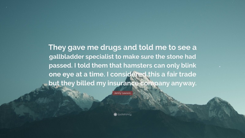 Jenny Lawson Quote: “They gave me drugs and told me to see a gallbladder specialist to make sure the stone had passed. I told them that hamsters can only blink one eye at a time. I considered this a fair trade but they billed my insurance company anyway.”