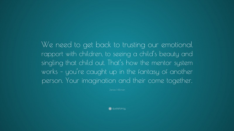 James Hillman Quote: “We need to get back to trusting our emotional rapport with children, to seeing a child’s beauty and singling that child out. That’s how the mentor system works – you’re caught up in the fantasy of another person. Your imagination and their come together.”