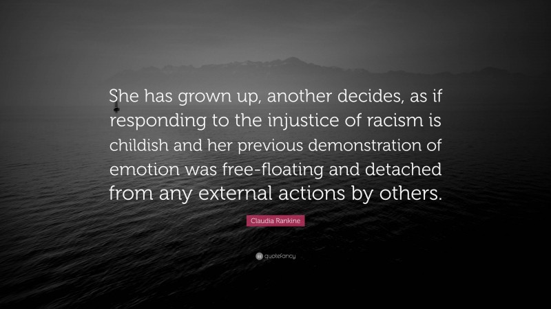 Claudia Rankine Quote: “She has grown up, another decides, as if responding to the injustice of racism is childish and her previous demonstration of emotion was free-floating and detached from any external actions by others.”