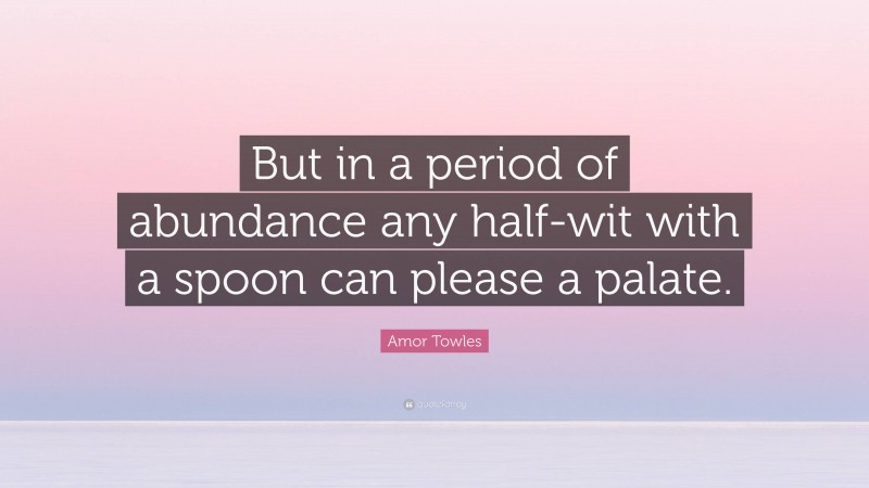 Amor Towles Quote: “But in a period of abundance any half-wit with a spoon can please a palate.”