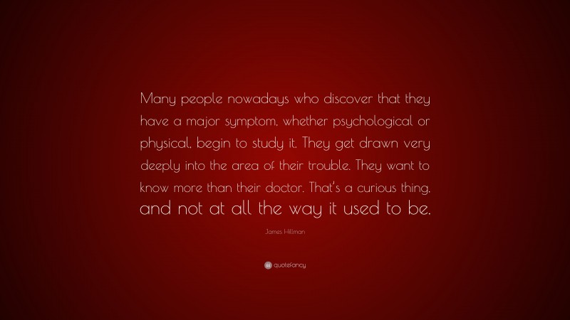 James Hillman Quote: “Many people nowadays who discover that they have a major symptom, whether psychological or physical, begin to study it. They get drawn very deeply into the area of their trouble. They want to know more than their doctor. That’s a curious thing, and not at all the way it used to be.”