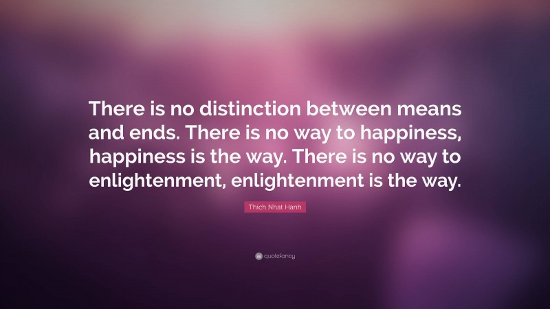 Thich Nhat Hanh Quote: “There is no distinction between means and ends. There is no way to happiness, happiness is the way. There is no way to enlightenment, enlightenment is the way.”
