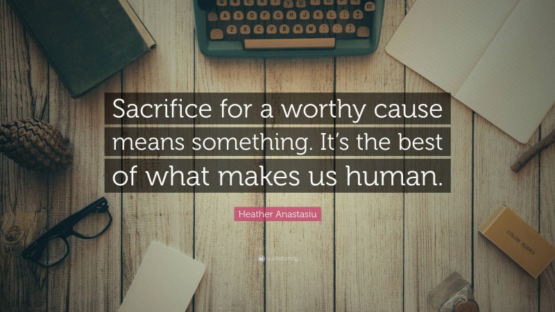 Heather Anastasiu Quote: “Sacrifice for a worthy cause means something. It’s the best of what makes us human.”