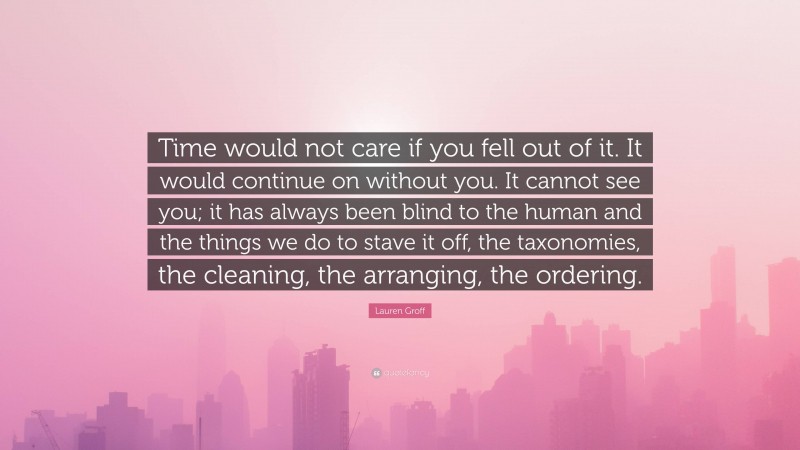 Lauren Groff Quote: “Time would not care if you fell out of it. It would continue on without you. It cannot see you; it has always been blind to the human and the things we do to stave it off, the taxonomies, the cleaning, the arranging, the ordering.”