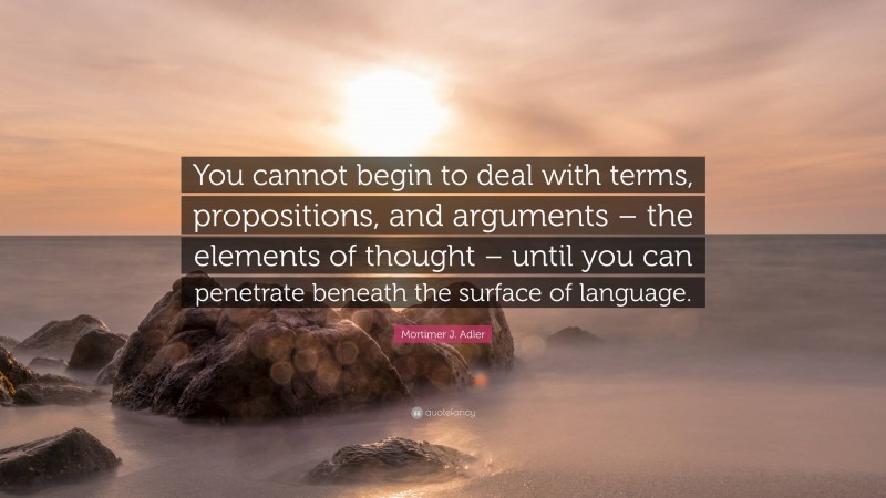 Mortimer J. Adler Quote: “You cannot begin to deal with terms, propositions, and arguments – the elements of thought – until you can penetrate beneath the surface of language.”