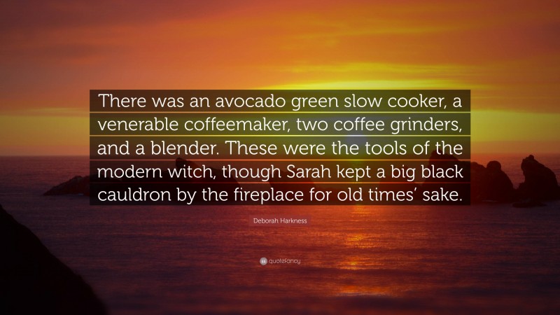 Deborah Harkness Quote: “There was an avocado green slow cooker, a venerable coffeemaker, two coffee grinders, and a blender. These were the tools of the modern witch, though Sarah kept a big black cauldron by the fireplace for old times’ sake.”