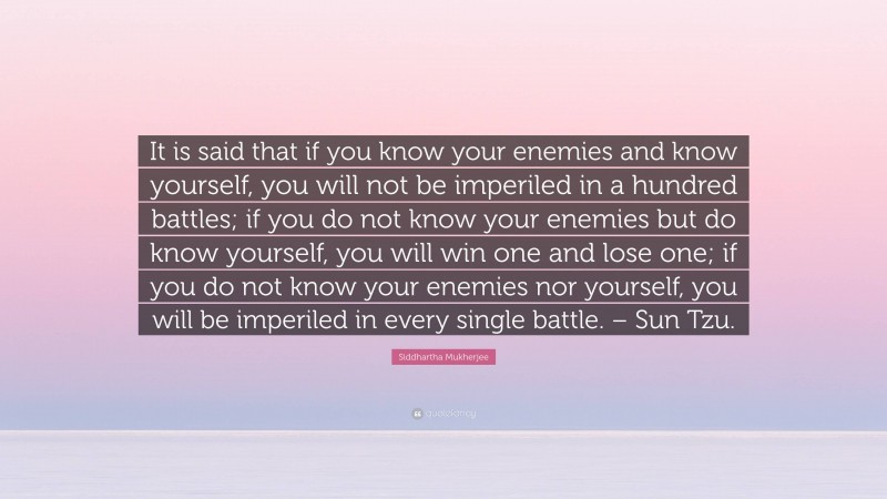 Siddhartha Mukherjee Quote: “It is said that if you know your enemies and know yourself, you will not be imperiled in a hundred battles; if you do not know your enemies but do know yourself, you will win one and lose one; if you do not know your enemies nor yourself, you will be imperiled in every single battle. – Sun Tzu.”