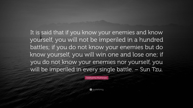 Siddhartha Mukherjee Quote: “It is said that if you know your enemies and know yourself, you will not be imperiled in a hundred battles; if you do not know your enemies but do know yourself, you will win one and lose one; if you do not know your enemies nor yourself, you will be imperiled in every single battle. – Sun Tzu.”