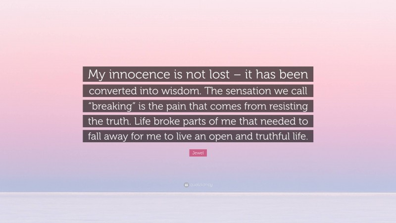 Jewel Quote: “My innocence is not lost – it has been converted into wisdom. The sensation we call “breaking” is the pain that comes from resisting the truth. Life broke parts of me that needed to fall away for me to live an open and truthful life.”