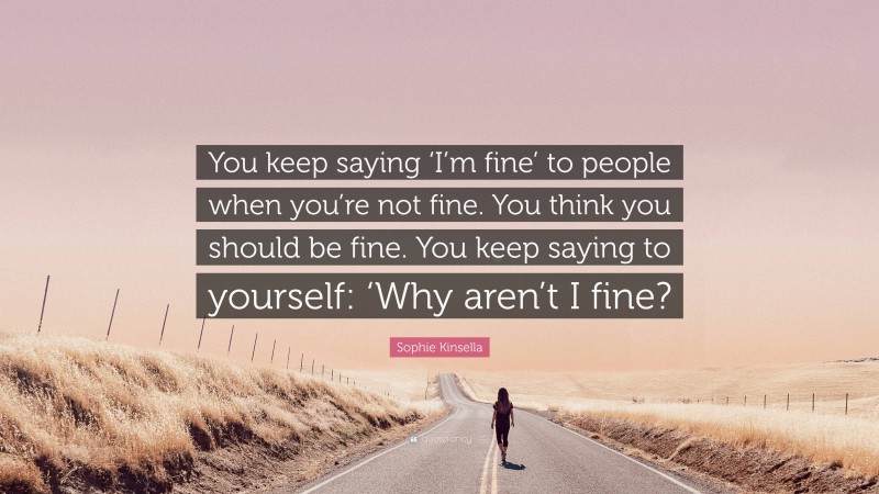 Sophie Kinsella Quote: “You keep saying ‘I’m fine’ to people when you’re not fine. You think you should be fine. You keep saying to yourself: ‘Why aren’t I fine?”