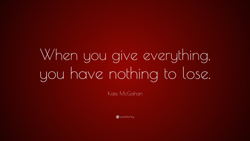 Kate McGahan Quote: “When you give everything, you have nothing to lose.”