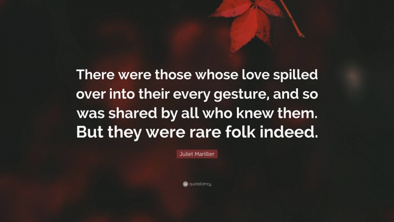 Juliet Marillier Quote: “There were those whose love spilled over into their every gesture, and so was shared by all who knew them. But they were rare folk indeed.”