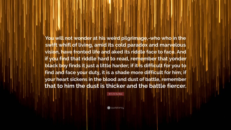 W. E. B. Du Bois Quote: “You will not wonder at his weird pilgrimage,-who who in the swift whifl of living, amid its cold paradox and marvelous vision, have fronted life and aked its riddle face to face. And if you find that riddle hard to read, remember that yonder black boy finds it just a little harder; if it is difficult for you to find and face your duty, it is a shade more difficult for him; if your heart sickens in the blood and dust of battle, remember that to him the dust is thicker and the battle fiercer.”