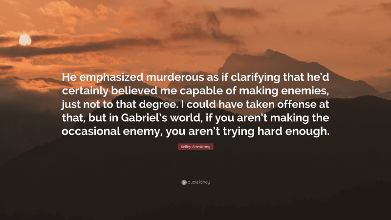 Kelley Armstrong Quote: “He emphasized murderous as if clarifying that he’d certainly believed me capable of making enemies, just not to that degree. I could have taken offense at that, but in Gabriel’s world, if you aren’t making the occasional enemy, you aren’t trying hard enough.”