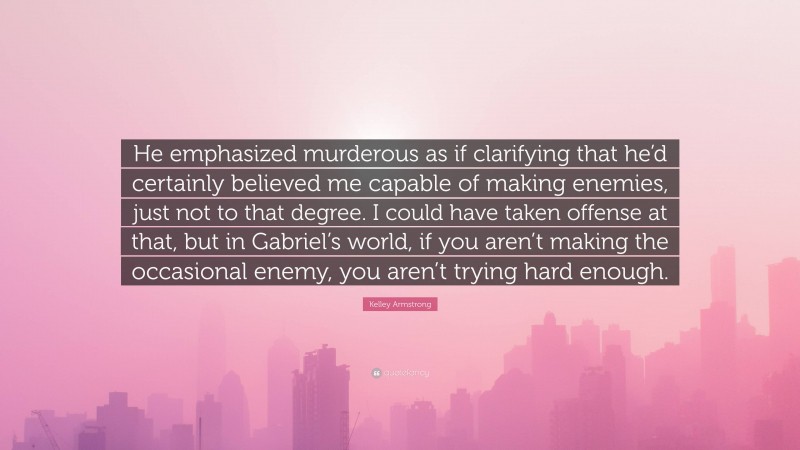 Kelley Armstrong Quote: “He emphasized murderous as if clarifying that he’d certainly believed me capable of making enemies, just not to that degree. I could have taken offense at that, but in Gabriel’s world, if you aren’t making the occasional enemy, you aren’t trying hard enough.”