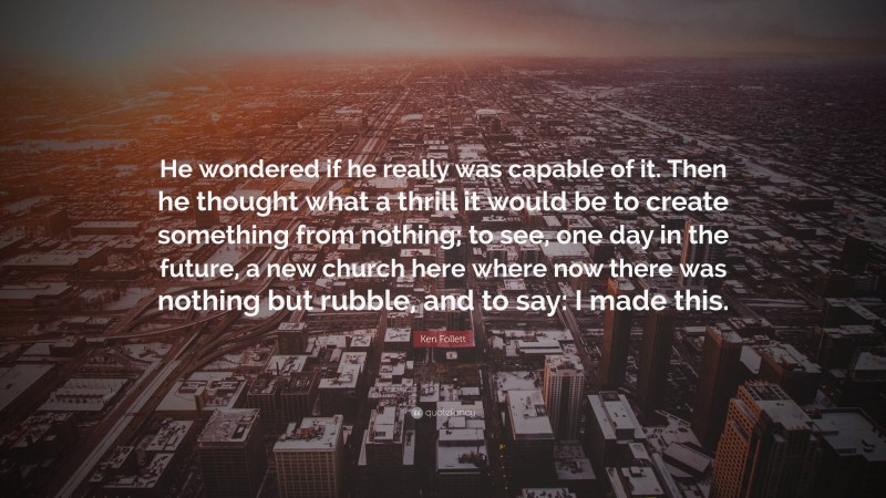 Ken Follett Quote: “He wondered if he really was capable of it. Then he thought what a thrill it would be to create something from nothing; to see, one day in the future, a new church here where now there was nothing but rubble, and to say: I made this.”