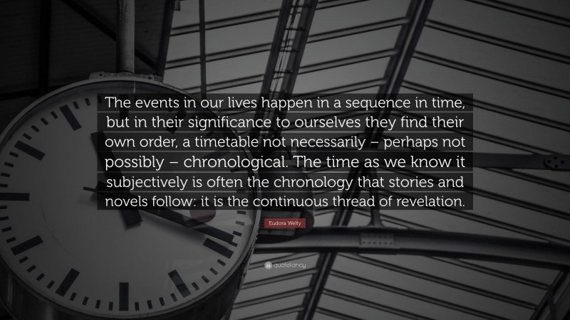 Eudora Welty Quote: “The events in our lives happen in a sequence in time, but in their significance to ourselves they find their own order, a timetable not necessarily – perhaps not possibly – chronological. The time as we know it subjectively is often the chronology that stories and novels follow: it is the continuous thread of revelation.”
